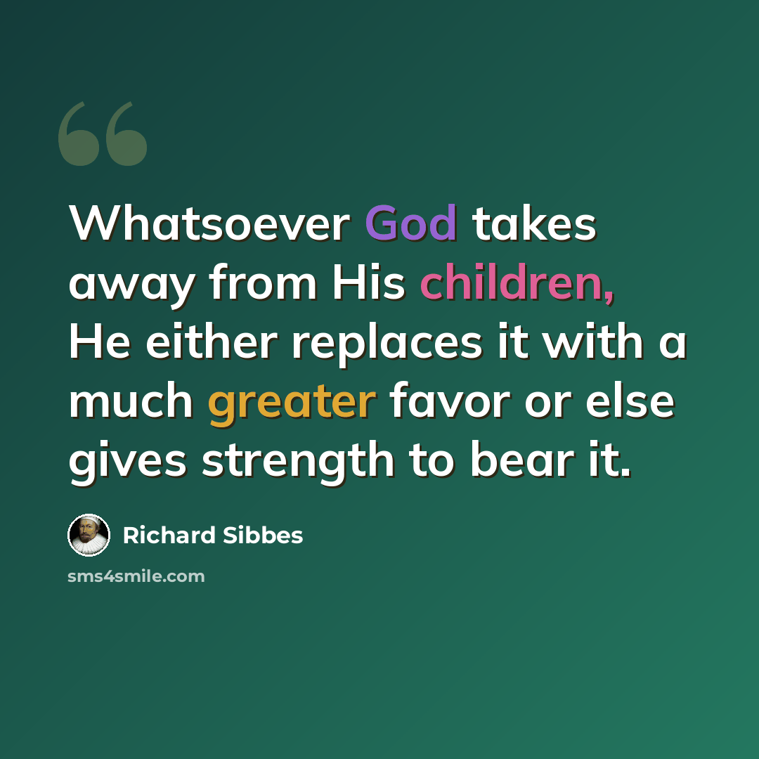 “Whatsoever God takes away from His children, He either replaces it with a much greater favor or else gives strength to bear it.” quote by Richard Sibbes