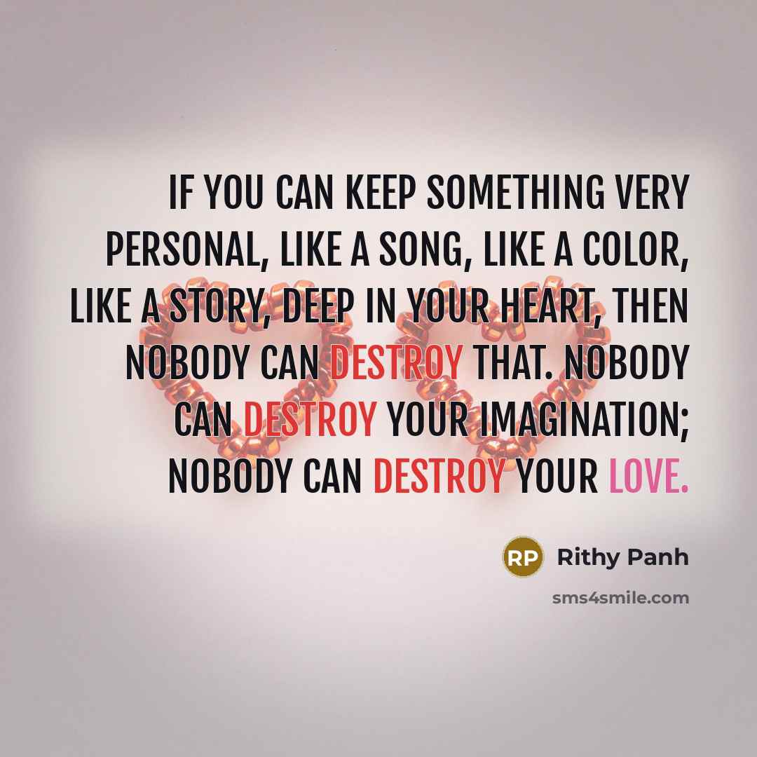 “If you can keep something very personal, like a song, like a color, like a story, deep in your heart, then nobody can destroy that. Nobody can destroy your imagination; nobody can destroy your love.” quote by Rithy Panh