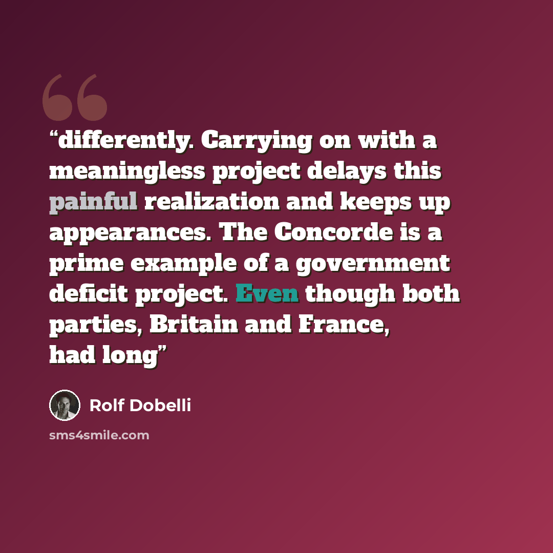 “differently. Carrying on with a meaningless project delays this painful realization and keeps up appearances. The Concorde is a prime example of a government deficit project. Even though both parties, Britain and France, had long” quote by Rolf Dobelli