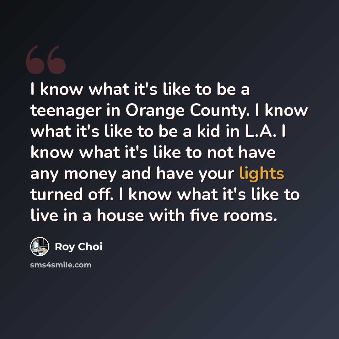 “I know what it's like to be a teenager in Orange County. I know what it's like to be a kid in L.A. I know what it's like to not have any money and have your lights turned off. I know what it's like to live in a house with five rooms.” quote by Roy Choi