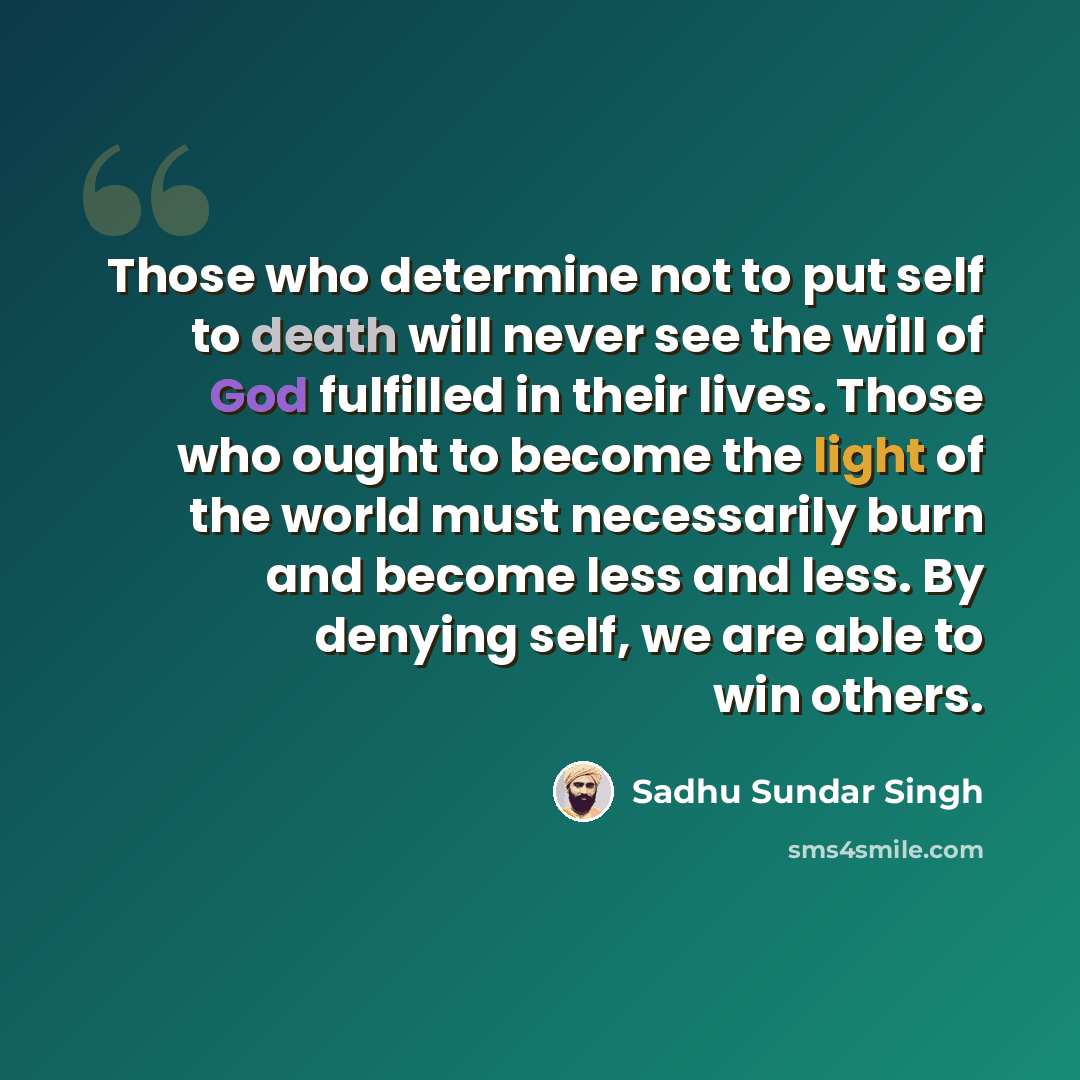 “Those who determine not to put self to death will never see the will of God fulfilled in their lives. Those who ought to become the light of the world must necessarily burn and become less and less. By denying self, we are able to win others.” quote by Sadhu Sundar Singh