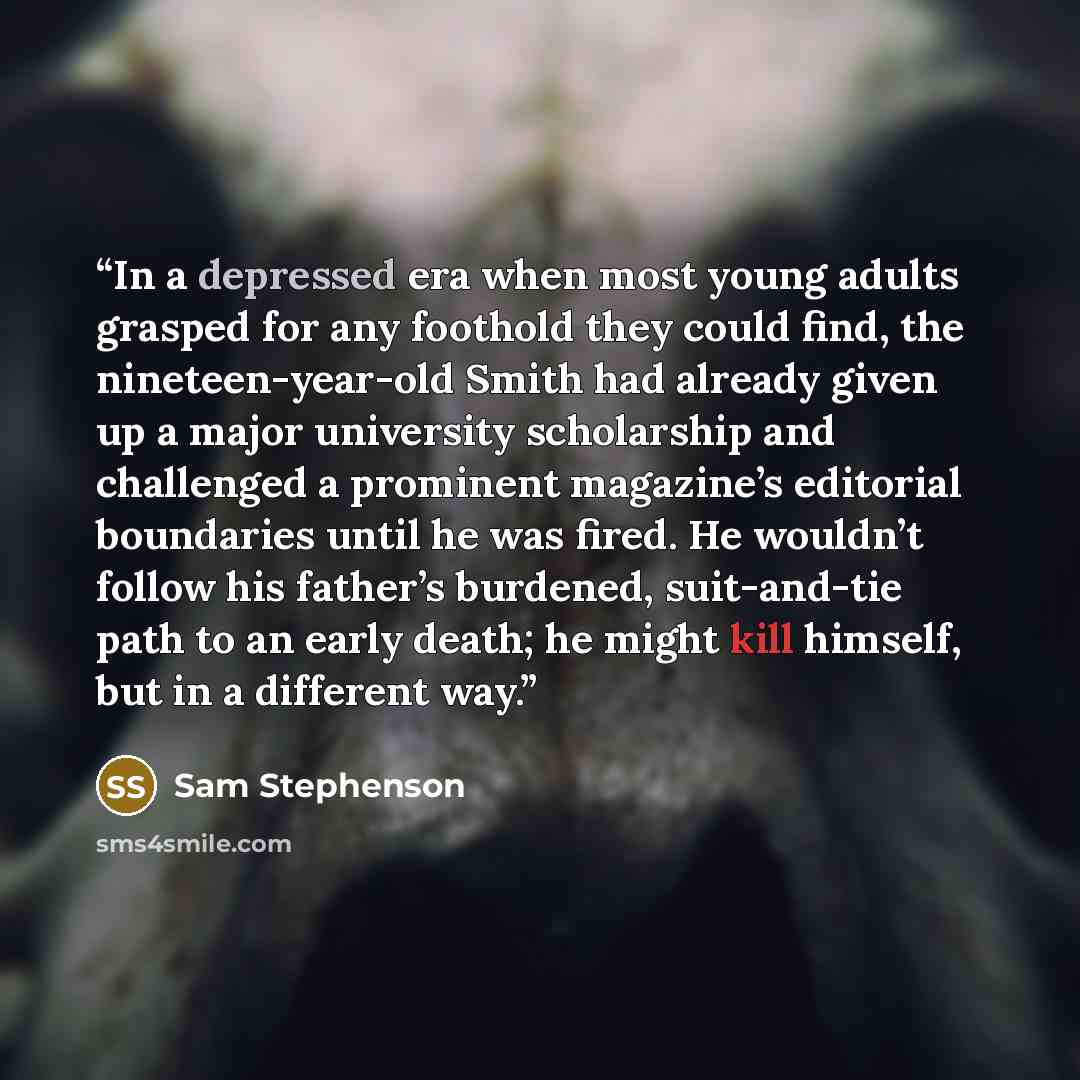 “In a depressed era when most young adults grasped for any foothold they could find, the nineteen-year-old Smith had already given up a major university scholarship and challenged a prominent magazine’s editorial boundaries until he was fired. He wouldn’t follow his father’s burdened, suit-and-tie…” quote by Sam Stephenson