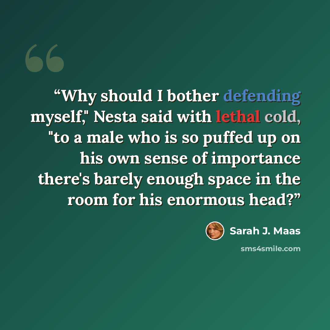 “Why should I bother defending myself," Nesta said with lethal cold, "to a male who is so puffed up on his own sense of importance there's barely enough space in the room for his enormous head?” quote by Sarah J. Maas