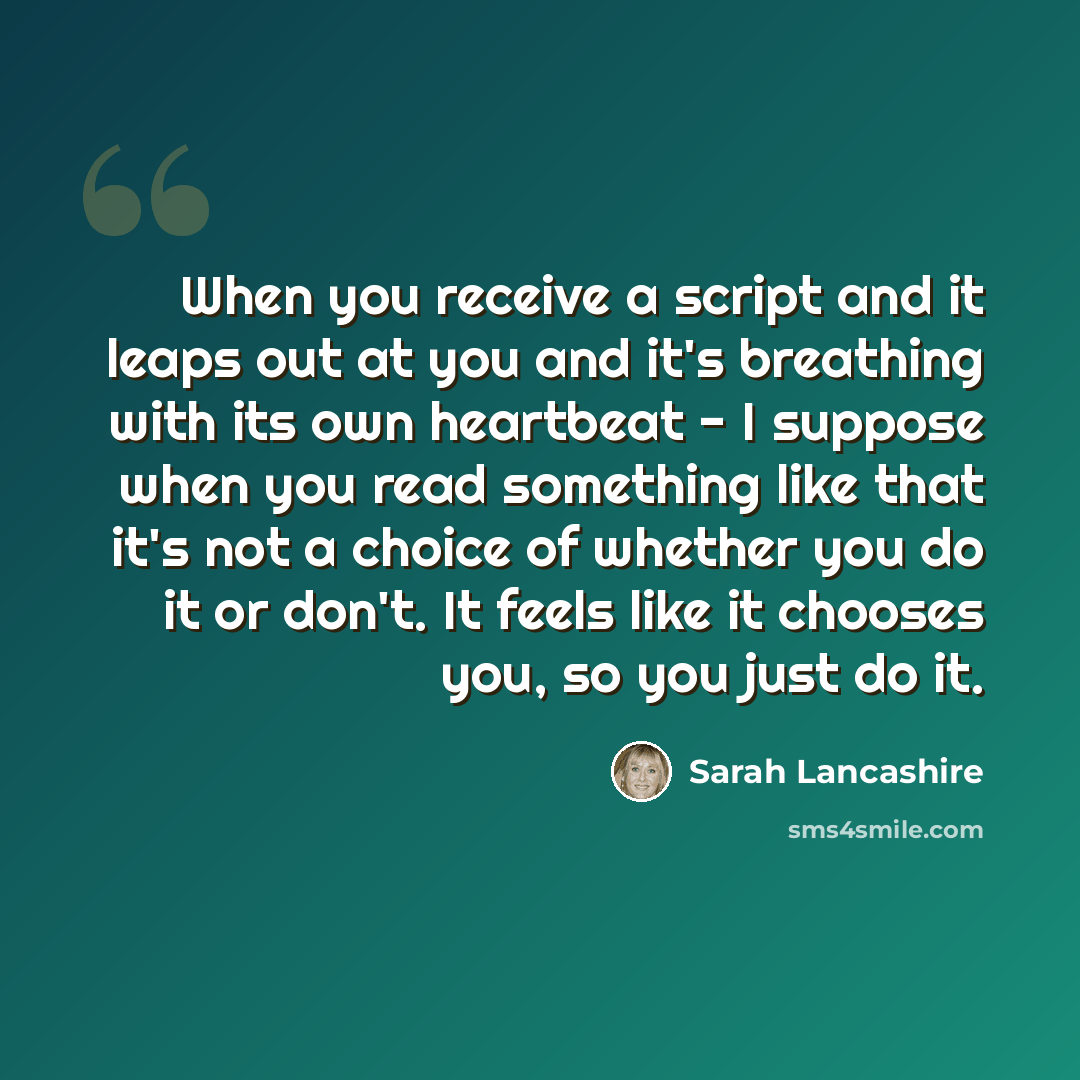 “When you receive a script and it leaps out at you and it's breathing with its own heartbeat - I suppose when you read something like that it's not a choice of whether you do it or don't. It feels like it chooses you, so you just do it.” quote by Sarah Lancashire