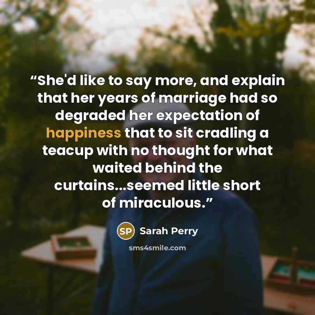 “She'd like to say more, and explain that her years of marriage had so degraded her expectation of happiness that to sit cradling a teacup with no thought for what waited behind the curtains...seemed little short of miraculous.” quote by Sarah Perry