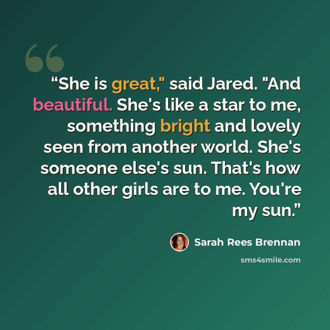 “She is great," said Jared. "And beautiful. She's like a star to me, something bright and lovely seen from another world. She's someone else's sun. That's how all other girls are to me. You're my sun.” quote by Sarah Rees Brennan