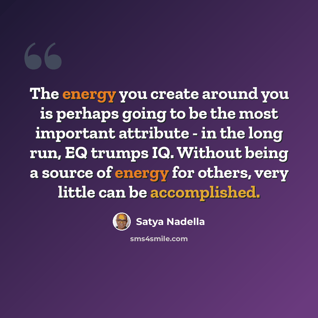 “The energy you create around you is perhaps going to be the most important attribute - in the long run, EQ trumps IQ. Without being a source of energy for others, very little can be accomplished.” quote by Satya Nadella