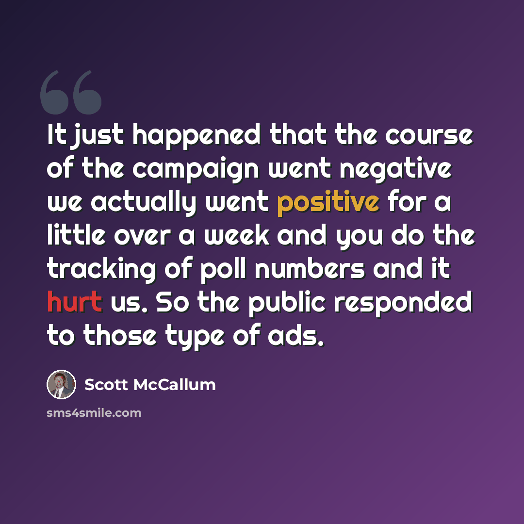 “It just happened that the course of the campaign went negative we actually went positive for a little over a week and you do the tracking of poll numbers and it hurt us. So the public responded to those type of ads.” quote by Scott McCallum