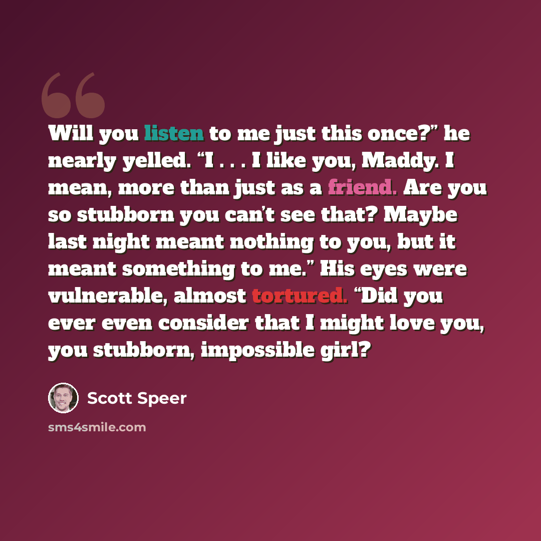 “Will you listen to me just this once?” he nearly yelled. “I . . . I like you, Maddy. I mean, more than just as a friend. Are you so stubborn you can’t see that? Maybe last night meant nothing to you, but it meant something to me.” His eyes were vulnerable, almost tortured. “Did you ever even…” quote by Scott Speer