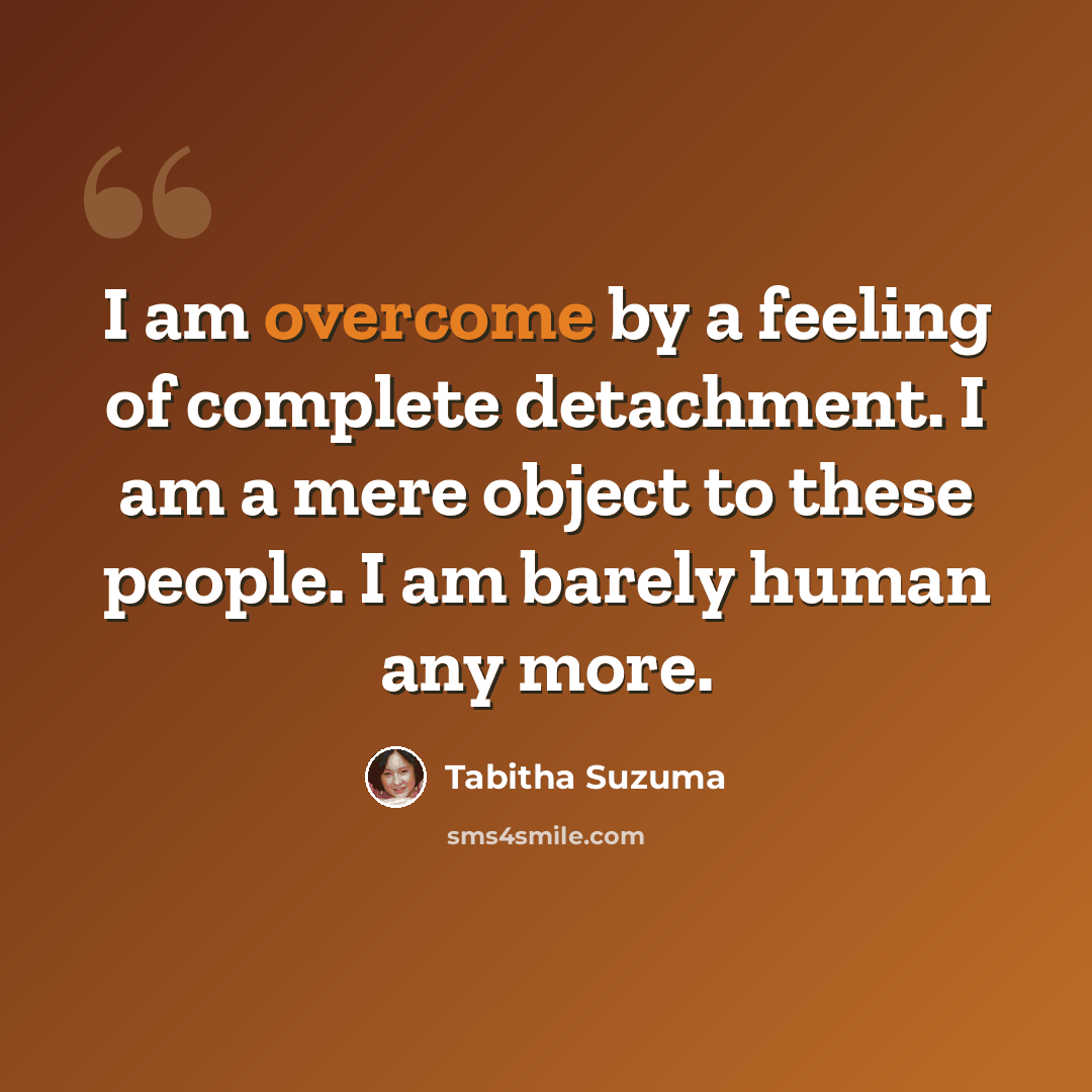 “I am overcome by a feeling of complete detachment. I am a mere object to these people. I am barely human any more.” quote by Tabitha Suzuma