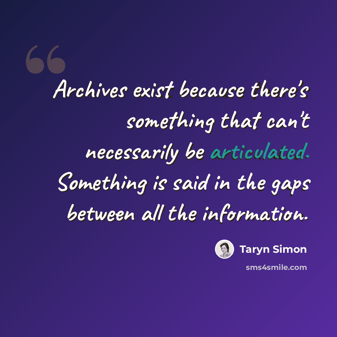 “Archives exist because there's something that can't necessarily be articulated. Something is said in the gaps between all the information.” quote by Taryn Simon
