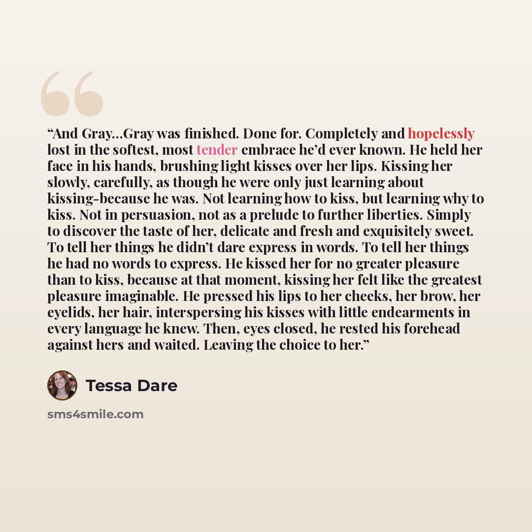 “And Gray…Gray was finished. Done for. Completely and hopelessly lost in the softest, most tender embrace he’d ever known. He held her face in his hands, brushing light kisses over her lips. Kissing her slowly, carefully, as though he were only just learning about kissing-because he was. Not…” quote by Tessa Dare