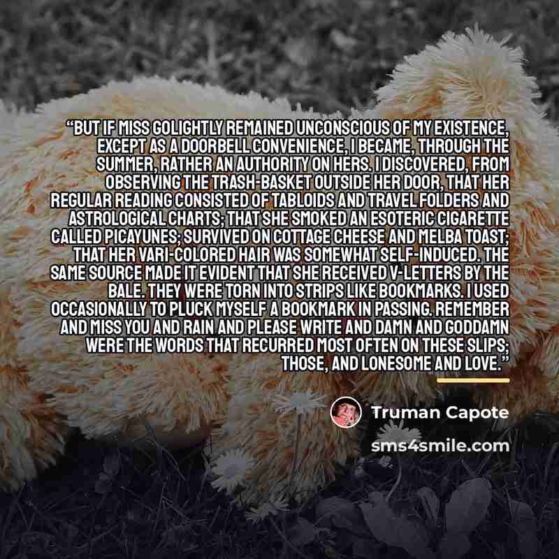 “But if Miss Golightly remained unconscious of my existence, except as a doorbell convenience, I became, through the summer, rather an authority on hers. I discovered, from observing the trash-basket outside her door, that her regular reading consisted of tabloids and travel folders and…” quote by Truman Capote