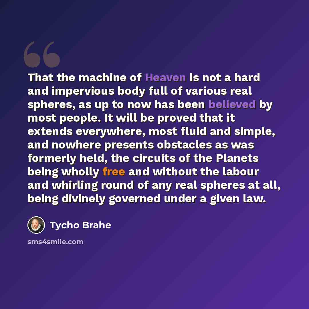 “That the machine of Heaven is not a hard and impervious body full of various real spheres, as up to now has been believed by most people. It will be proved that it extends everywhere, most fluid and simple, and nowhere presents obstacles as was formerly held, the circuits of the Planets being…” quote by Tycho Brahe