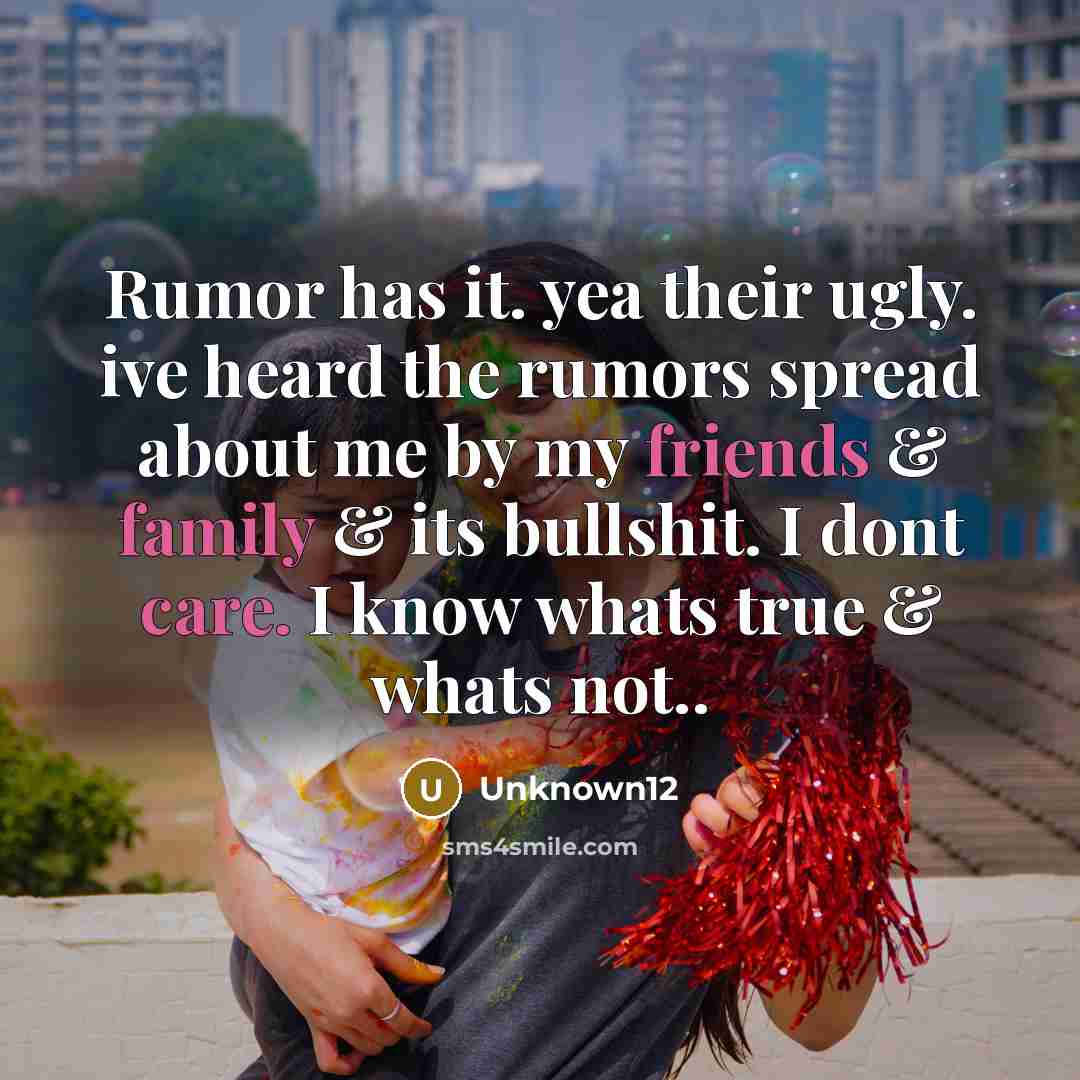 “Rumor has it. yea their ugly. ive heard the rumors spread about me by my friends & family & its bullshit. I dont care. I know whats true & whats not..” quote by Unknown12