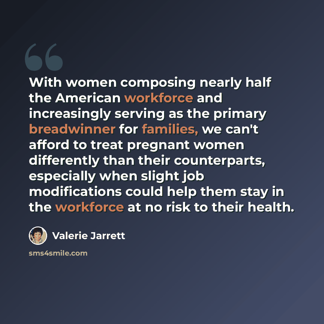 “With women composing nearly half the American workforce and increasingly serving as the primary breadwinner for families, we can't afford to treat pregnant women differently than their counterparts, especially when slight job modifications could help them stay in the workforce at no risk to their…” quote by Valerie Jarrett