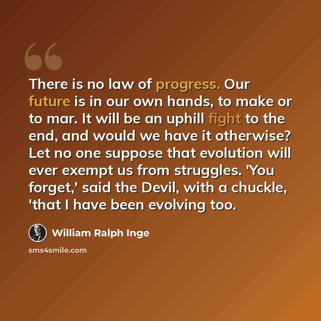 “There is no law of progress. Our future is in our own hands, to make or to mar. It will be an uphill fight to the end, and would we have it otherwise? Let no one suppose that evolution will ever exempt us from struggles. 'You forget,' said the Devil, with a chuckle, 'that I have been evolving too.” quote by William Ralph Inge