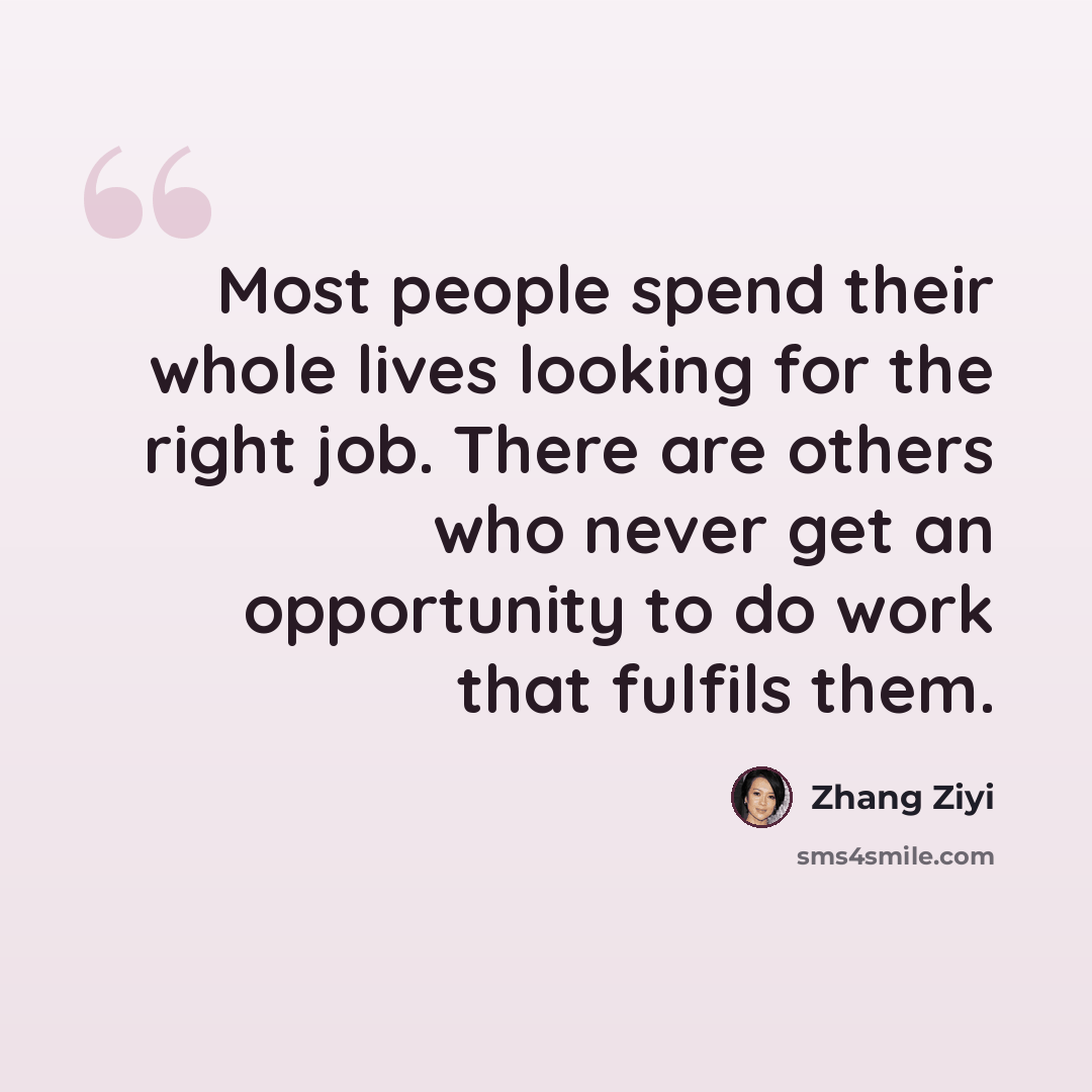 “Most people spend their whole lives looking for the right job. There are others who never get an opportunity to do work that fulfils them.” quote by Zhang Ziyi