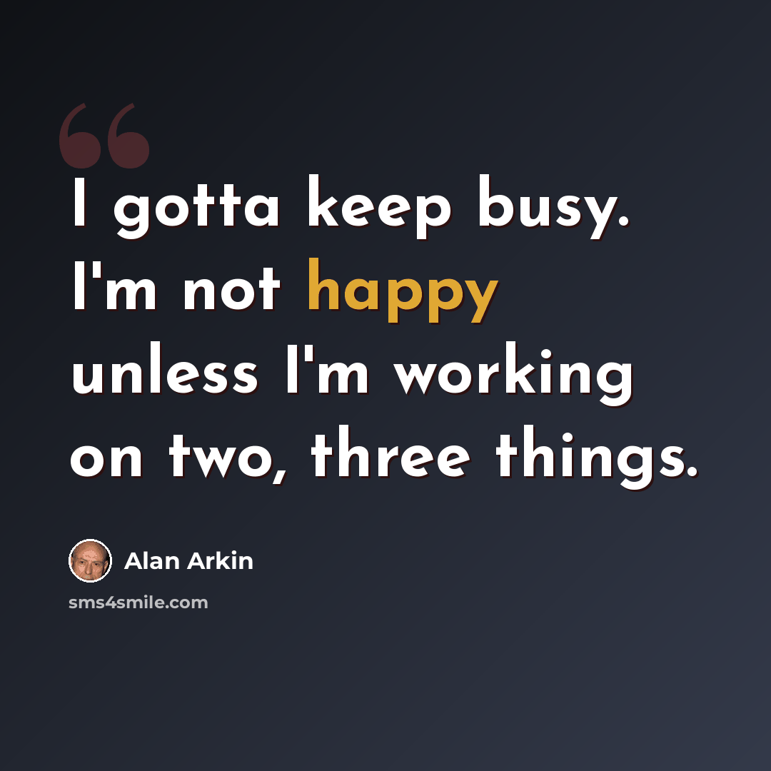 “I gotta keep busy. I'm not happy unless I'm working on two, three things.” quote by Alan Arkin