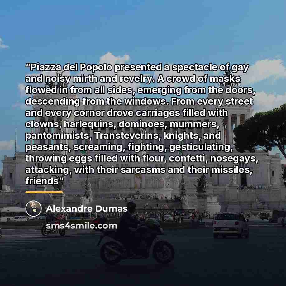 “Piazza del Popolo presented a spectacle of gay and noisy mirth and revelry. A crowd of masks flowed in from all sides, emerging from the doors, descending from the windows. From every street and every corner drove carriages filled with clowns, harlequins, dominoes, mummers, pantomimists…” quote by Alexandre Dumas