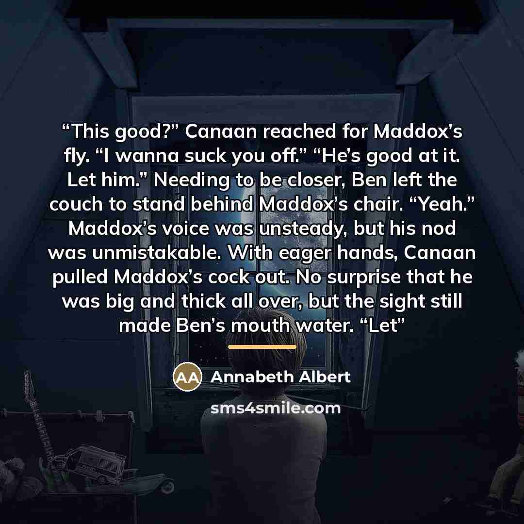 “This good?” Canaan reached for Maddox’s fly. “I wanna suck you off.” “He’s good at it. Let him.” Needing to be closer, Ben left the couch to stand behind Maddox’s chair. “Yeah.” Maddox’s voice was unsteady, but his nod was unmistakable. With eager hands, Canaan pulled Maddox’s cock out. No…” quote by Annabeth Albert