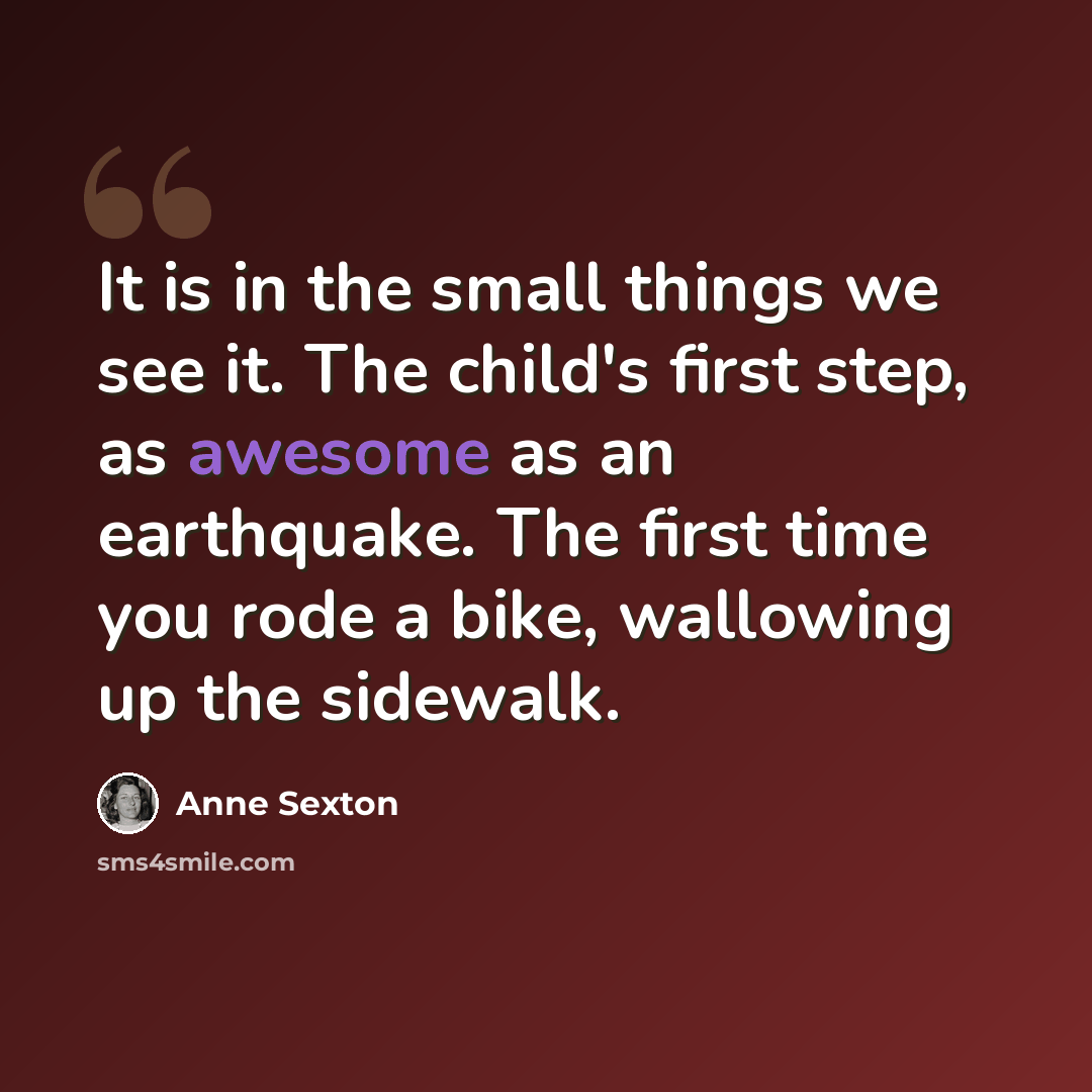 “It is in the small things we see it. The child's first step, as awesome as an earthquake. The first time you rode a bike, wallowing up the sidewalk.” quote by Anne Sexton
