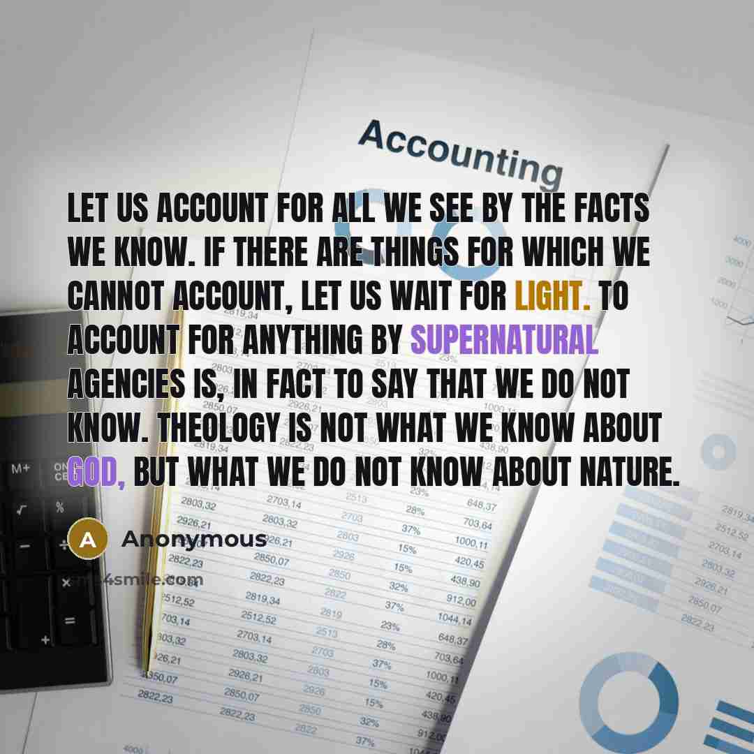 “Let us account for all we see by the facts we know. If there are things for which we cannot account, let us wait for light. To account for anything by supernatural agencies is, in fact to say that we do not know. Theology is not what we know about God, but what we do not know about Nature.” quote by Anonymous