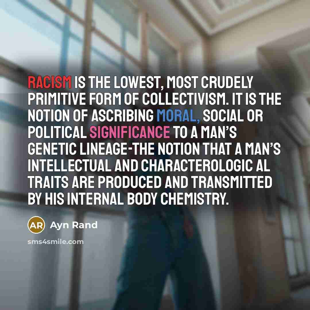 “Racism is the lowest, most crudely primitive form of collectivism. It is the notion of ascribing moral, social or political significance to a man’s genetic lineage-the notion that a man’s intellectual and characterologic al traits are produced and transmitted by his internal body chemistry.” quote by Ayn Rand
