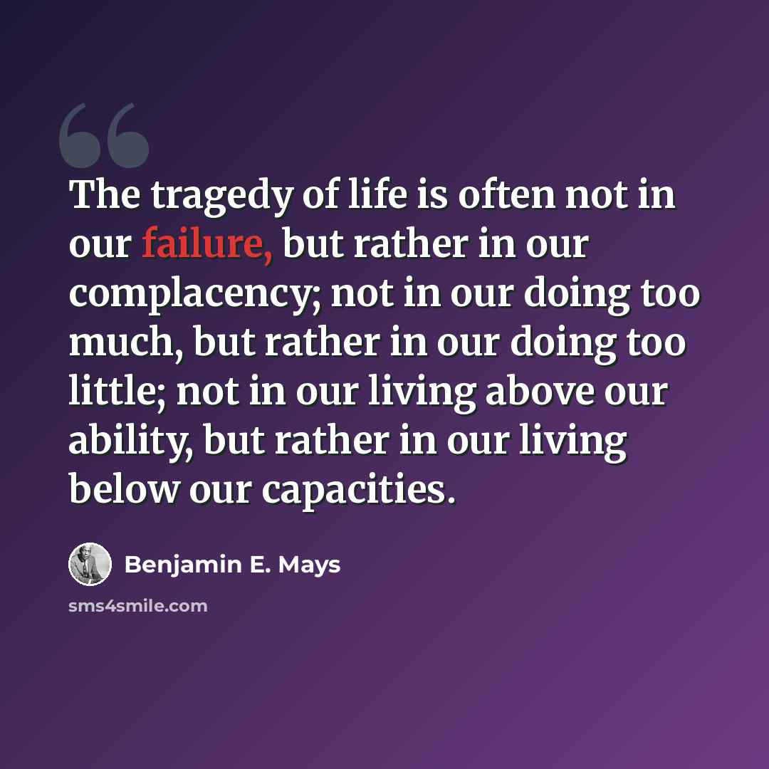 “The tragedy of life is often not in our failure, but rather in our complacency; not in our doing too much, but rather in our doing too little; not in our living above our ability, but rather in our living below our capacities.” quote by Benjamin E. Mays