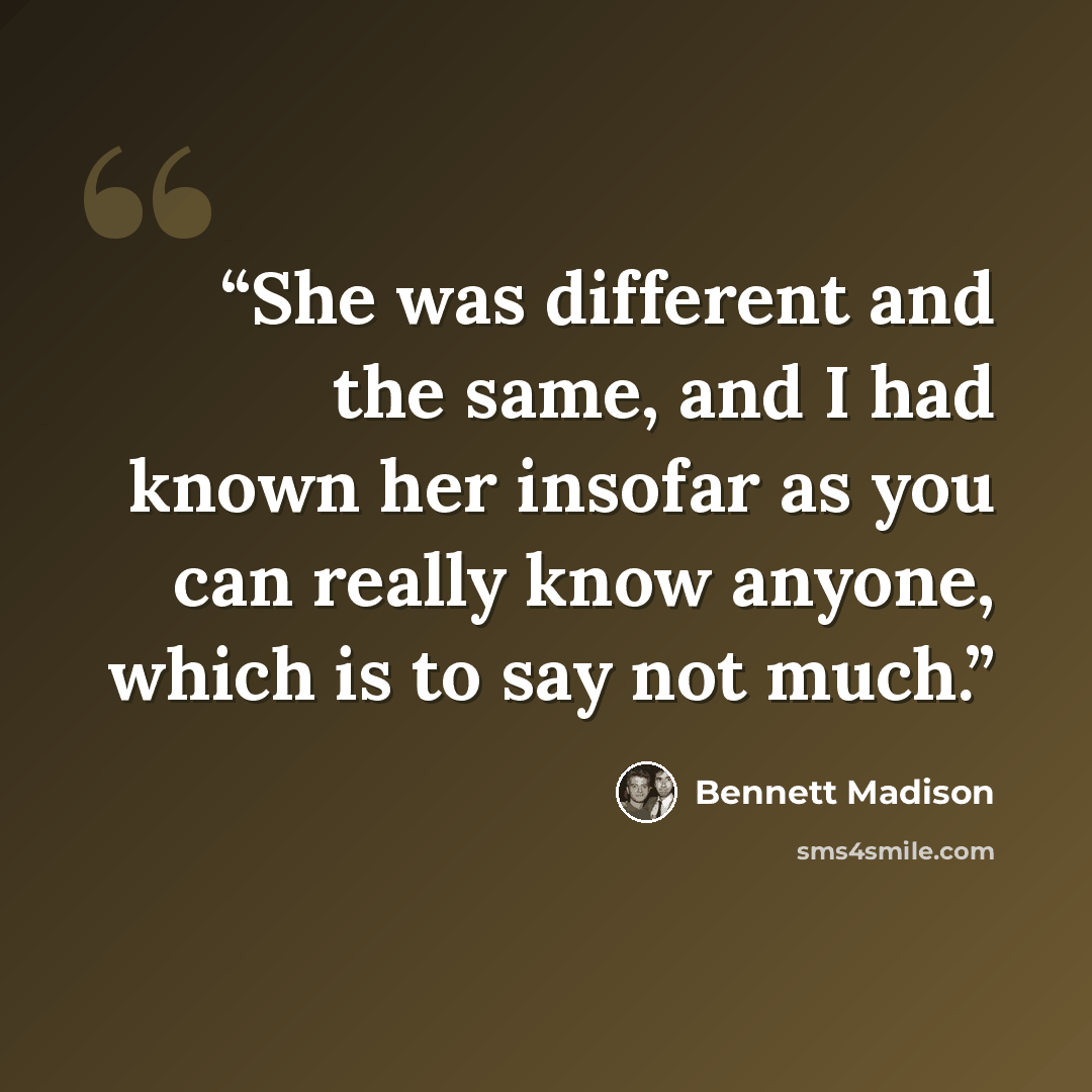 “She was different and the same, and I had known her insofar as you can really know anyone, which is to say not much.” quote by Bennett Madison