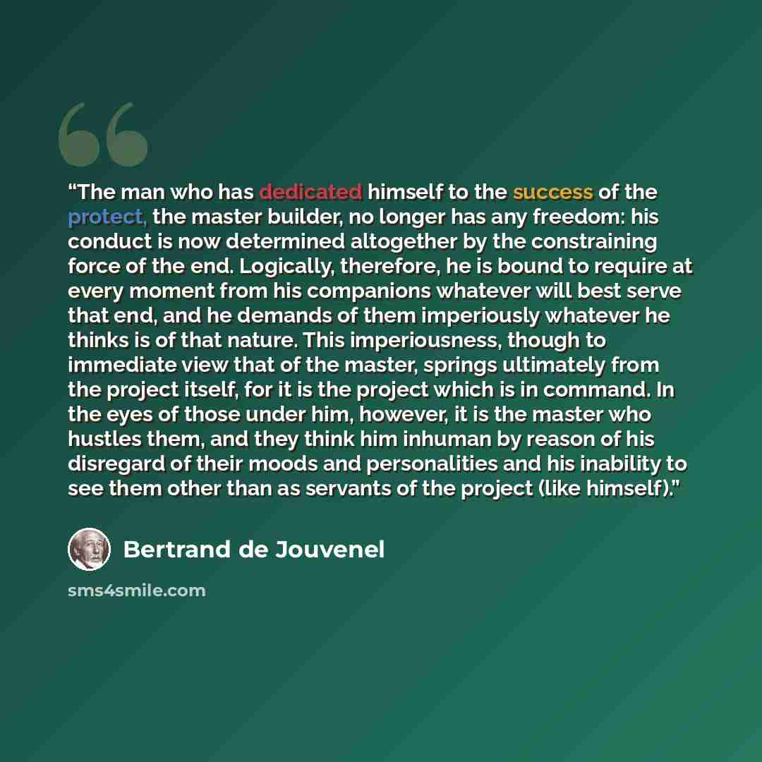 “The man who has dedicated himself to the success of the protect, the master builder, no longer has any freedom: his conduct is now determined altogether by the constraining force of the end. Logically, therefore, he is bound to require at every moment from his companions whatever will best serve…” quote by Bertrand De Jouvenel
