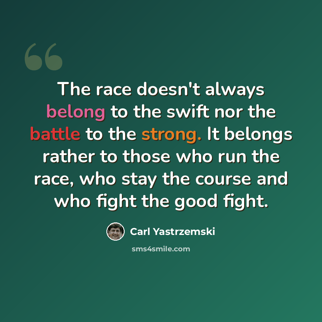 “The race doesn't always belong to the swift nor the battle to the strong. It belongs rather to those who run the race, who stay the course and who fight the good fight.” quote by Carl Yastrzemski