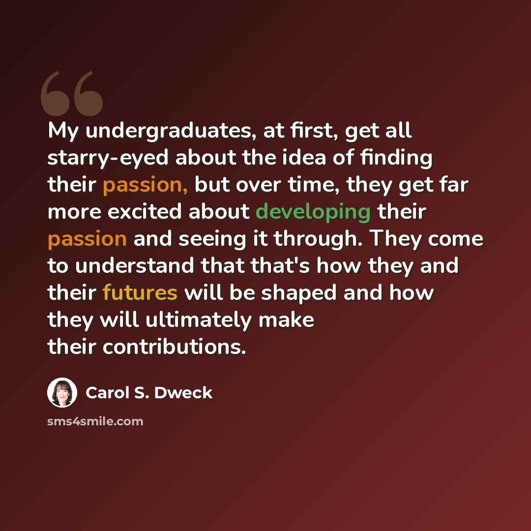 “My undergraduates, at first, get all starry-eyed about the idea of finding their passion, but over time, they get far more excited about developing their passion and seeing it through. They come to understand that that's how they and their futures will be shaped and how they will ultimately make…” quote by Carol S. Dweck