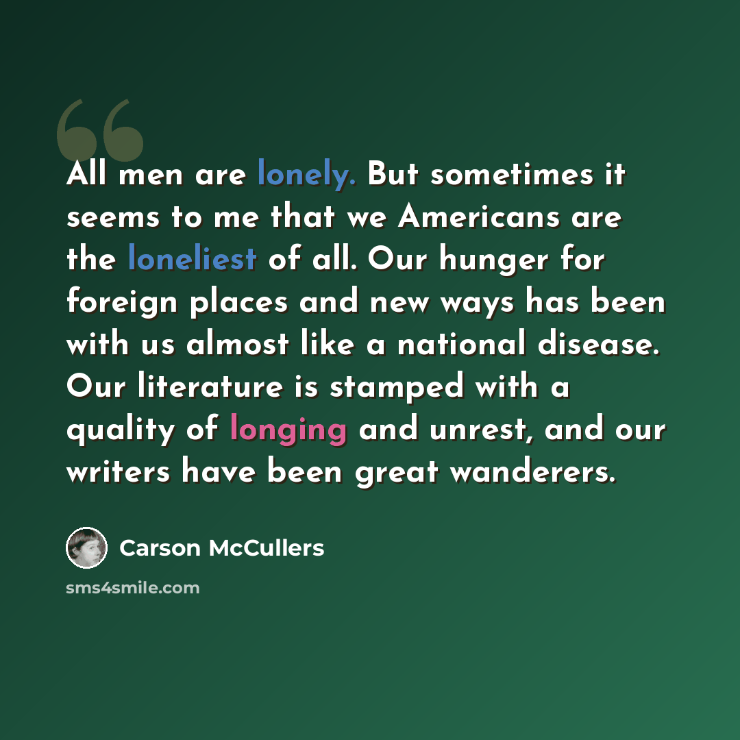 “All men are lonely. But sometimes it seems to me that we Americans are the loneliest of all. Our hunger for foreign places and new ways has been with us almost like a national disease. Our literature is stamped with a quality of longing and unrest, and our writers have been great wanderers.” quote by Carson McCullers