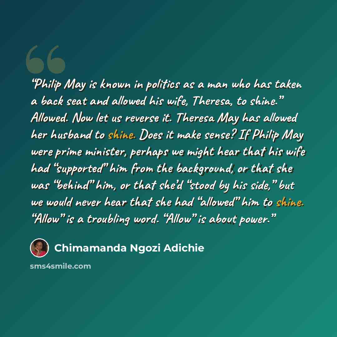 “Philip May is known in politics as a man who has taken a back seat and allowed his wife, Theresa, to shine.” Allowed. Now let us reverse it. Theresa May has allowed her husband to shine. Does it make sense? If Philip May were prime minister, perhaps we might hear that his wife had “supported” him…” quote by Chimamanda Ngozi Adichie