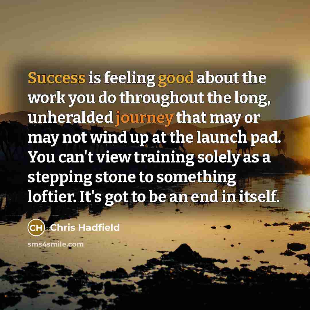 “Success is feeling good about the work you do throughout the long, unheralded journey that may or may not wind up at the launch pad. You can't view training solely as a stepping stone to something loftier. It's got to be an end in itself.” quote by Chris Hadfield