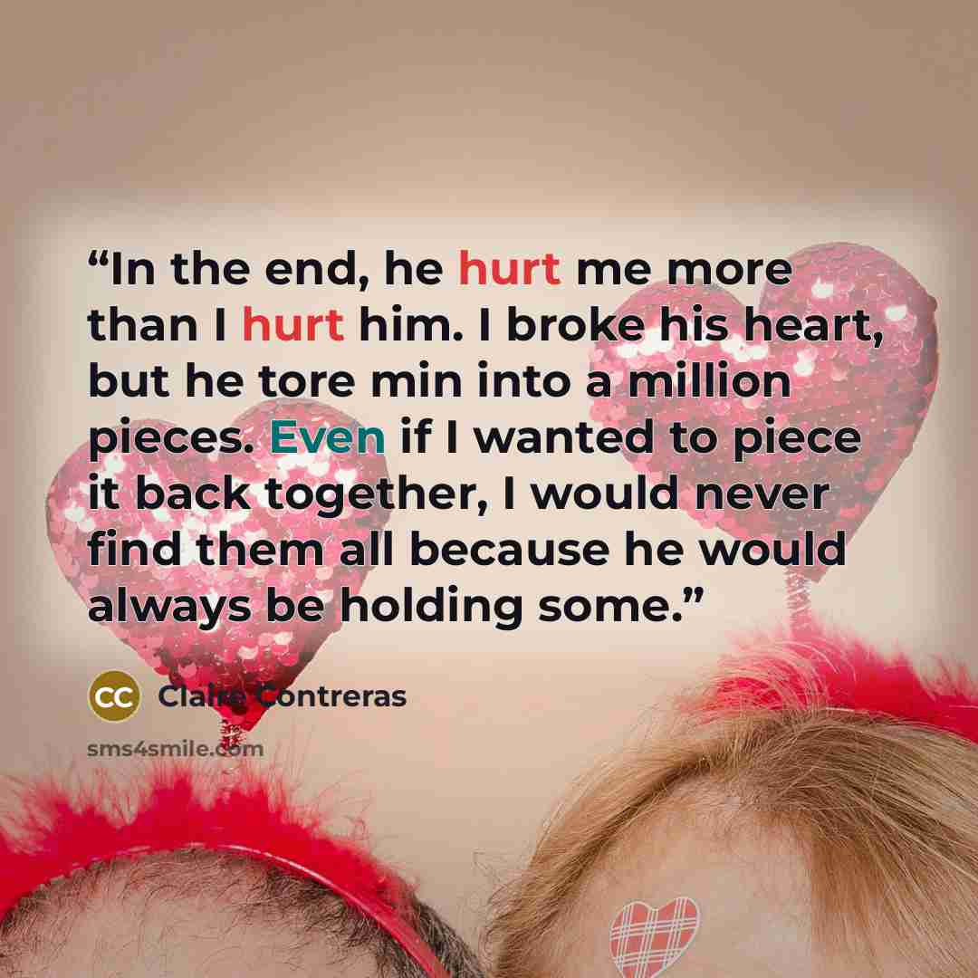 “In the end, he hurt me more than I hurt him. I broke his heart, but he tore min into a million pieces. Even if I wanted to piece it back together, I would never find them all because he would always be holding some.” quote by Claire Contreras