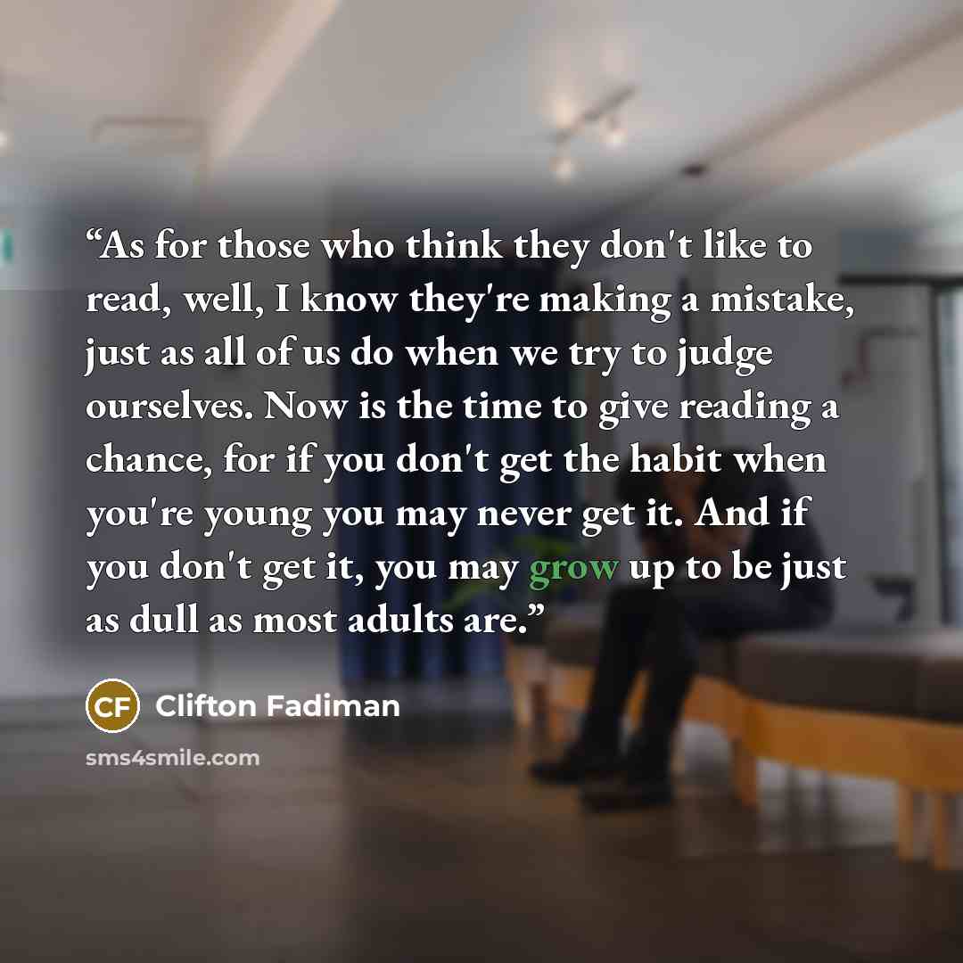 “As for those who think they don't like to read, well, I know they're making a mistake, just as all of us do when we try to judge ourselves. Now is the time to give reading a chance, for if you don't get the habit when you're young you may never get it. And if you don't get it, you may grow up to…” quote by Clifton Fadiman