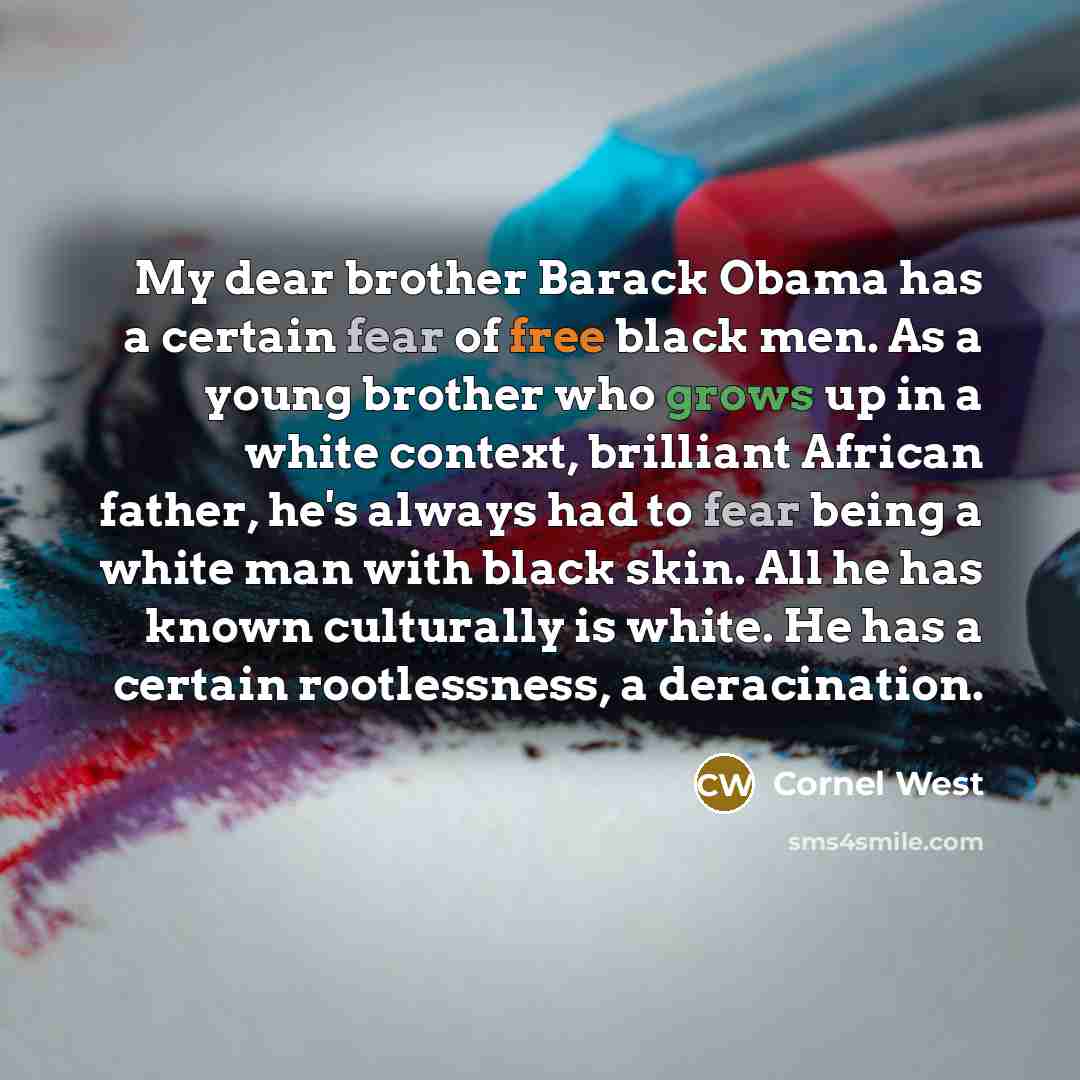 “My dear brother Barack Obama has a certain fear of free black men. As a young brother who grows up in a white context, brilliant African father, he's always had to fear being a white man with black skin. All he has known culturally is white. He has a certain rootlessness, a deracination.” quote by Cornel West