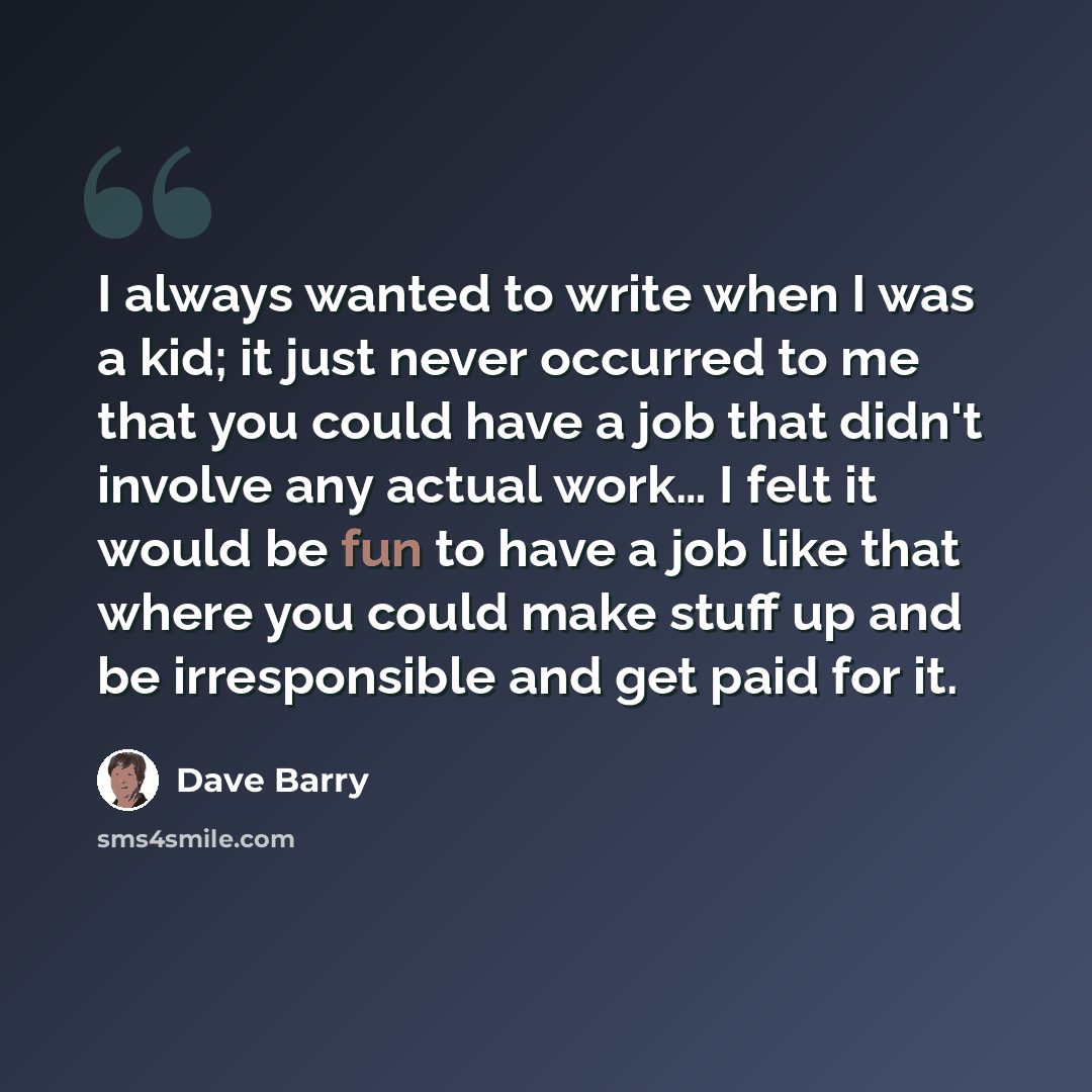 “I always wanted to write when I was a kid; it just never occurred to me that you could have a job that didn't involve any actual work… I felt it would be fun to have a job like that where you could make stuff up and be irresponsible and get paid for it.” quote by Dave Barry