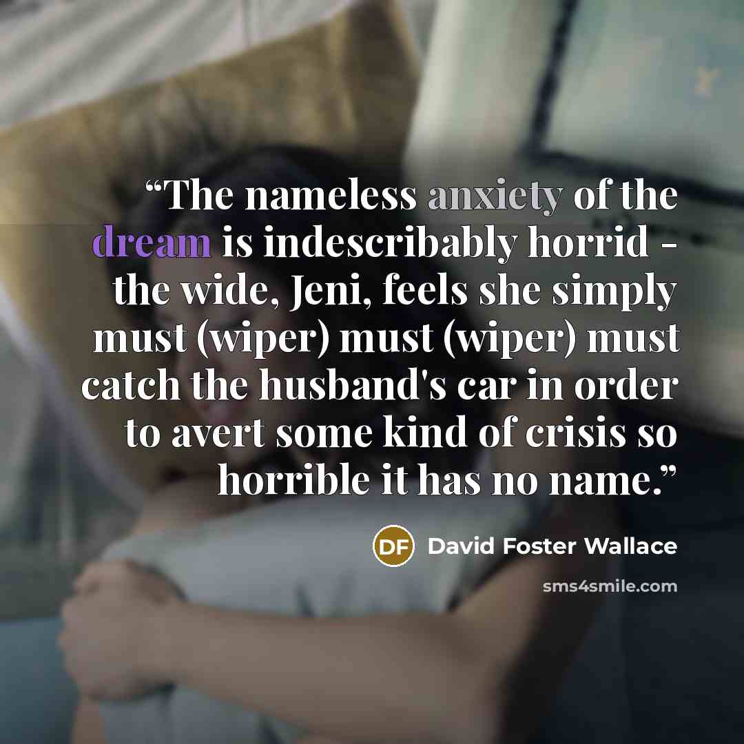 “The nameless anxiety of the dream is indescribably horrid - the wide, Jeni, feels she simply must (wiper) must (wiper) must catch the husband's car in order to avert some kind of crisis so horrible it has no name.” quote by David Foster Wallace