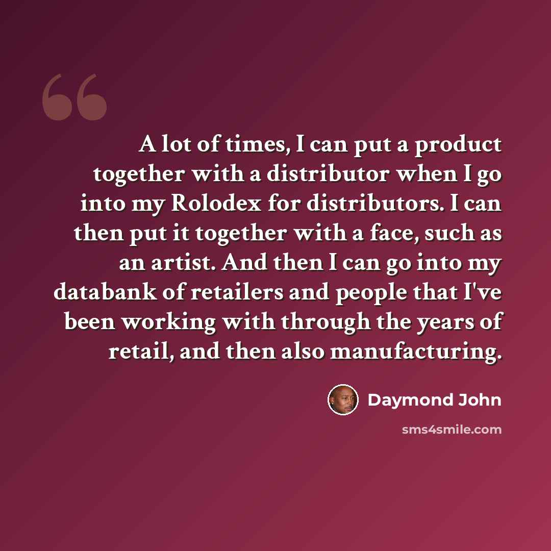 “A lot of times, I can put a product together with a distributor when I go into my Rolodex for distributors. I can then put it together with a face, such as an artist. And then I can go into my databank of retailers and people that I've been working with through the years of retail, and then also…” quote by Daymond John
