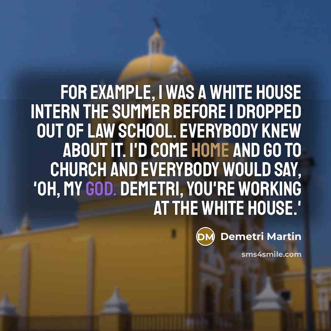 “For example, I was a White House intern the summer before I dropped out of law school. Everybody knew about it. I'd come home and go to church and everybody would say, 'Oh, my God. Demetri, you're working at the White House.'” quote by Demetri Martin