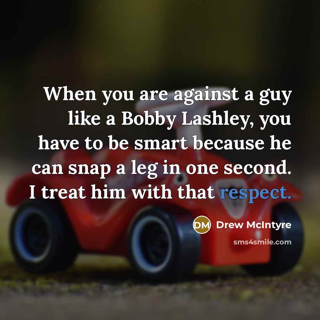 “When you are against a guy like a Bobby Lashley, you have to be smart because he can snap a leg in one second. I treat him with that respect.” quote by Drew McIntyre