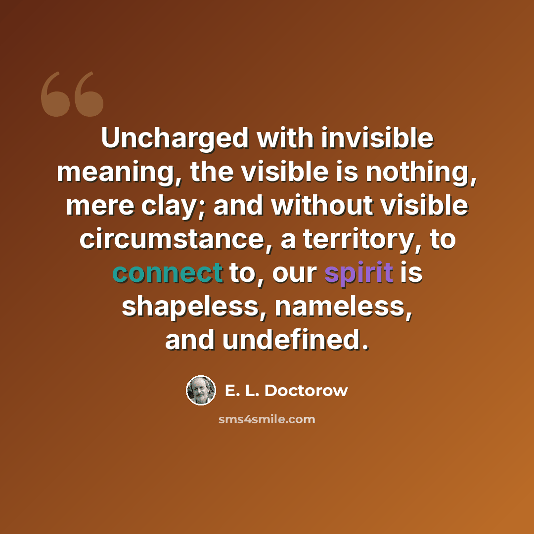 “Uncharged with invisible meaning, the visible is nothing, mere clay; and without visible circumstance, a territory, to connect to, our spirit is shapeless, nameless, and undefined.” quote by E. L. Doctorow