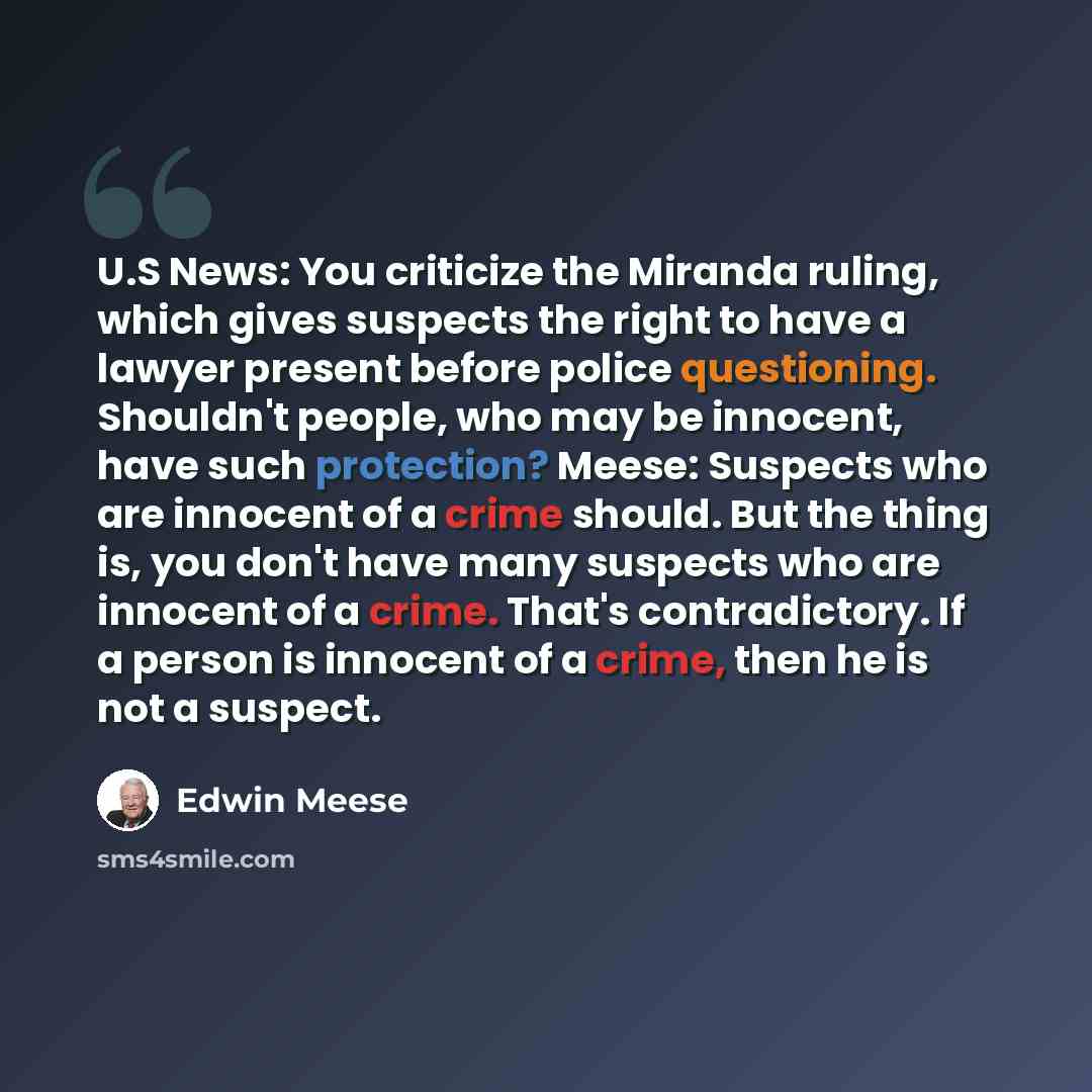 “U.S News: You criticize the Miranda ruling, which gives suspects the right to have a lawyer present before police questioning. Shouldn't people, who may be innocent, have such protection? Meese: Suspects who are innocent of a crime should. But the thing is, you don't have many suspects who are…” quote by Edwin Meese