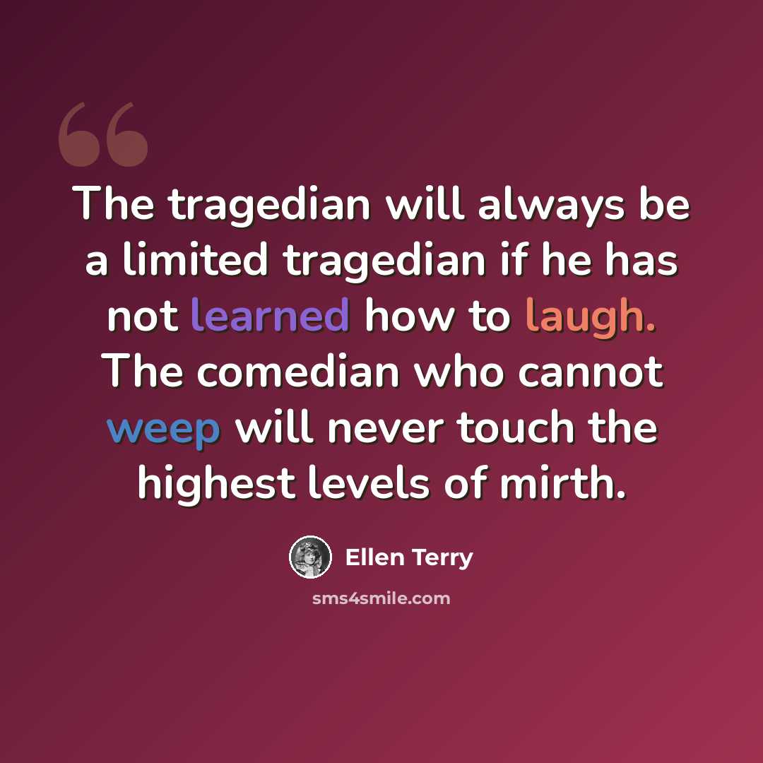 “The tragedian will always be a limited tragedian if he has not learned how to laugh. The comedian who cannot weep will never touch the highest levels of mirth.” quote by Ellen Terry