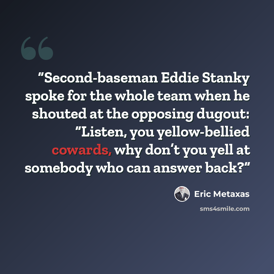 “Second-baseman Eddie Stanky spoke for the whole team when he shouted at the opposing dugout: “Listen, you yellow-bellied cowards, why don’t you yell at somebody who can answer back?” quote by Eric Metaxas