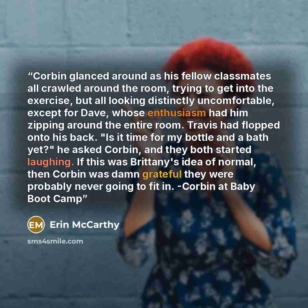 “Corbin glanced around as his fellow classmates all crawled around the room, trying to get into the exercise, but all looking distinctly uncomfortable, except for Dave, whose enthusiasm had him zipping around the entire room. Travis had flopped onto his back. "Is it time for my bottle and a bath…” quote by Erin McCarthy