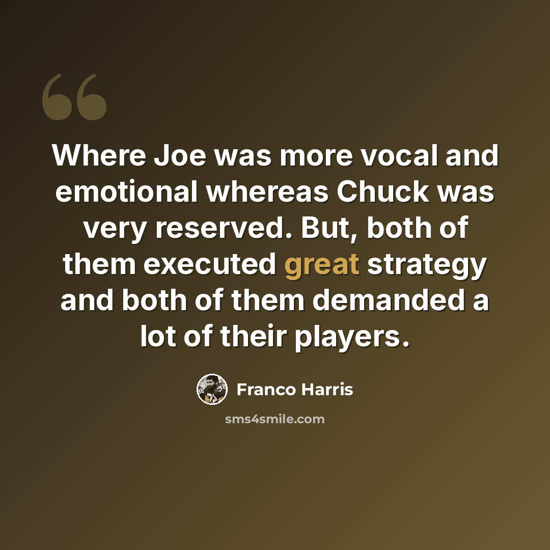 “Where Joe was more vocal and emotional whereas Chuck was very reserved. But, both of them executed great strategy and both of them demanded a lot of their players.” quote by Franco Harris